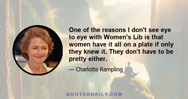 One of the reasons I don't see eye to eye with Women's Lib is that women have it all on a plate if only they knew it. They don't have to be pretty either.