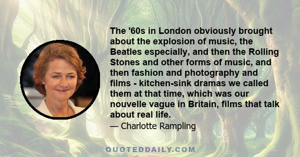 The '60s in London obviously brought about the explosion of music, the Beatles especially, and then the Rolling Stones and other forms of music, and then fashion and photography and films - kitchen-sink dramas we called 