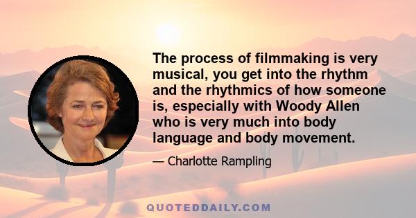 The process of filmmaking is very musical, you get into the rhythm and the rhythmics of how someone is, especially with Woody Allen who is very much into body language and body movement.