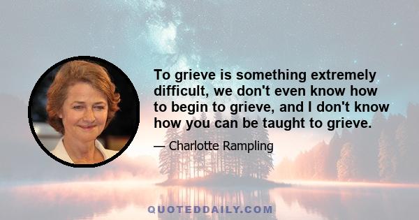 To grieve is something extremely difficult, we don't even know how to begin to grieve, and I don't know how you can be taught to grieve.