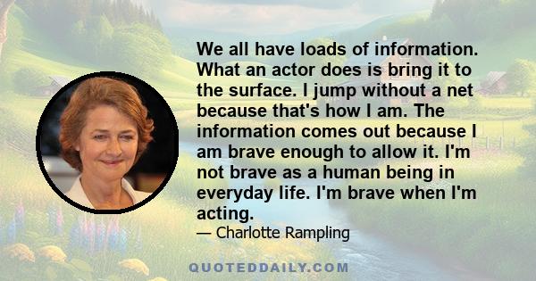 We all have loads of information. What an actor does is bring it to the surface. I jump without a net because that's how I am. The information comes out because I am brave enough to allow it. I'm not brave as a human