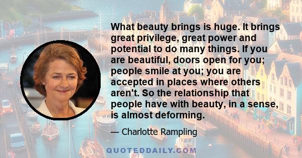 What beauty brings is huge. It brings great privilege, great power and potential to do many things. If you are beautiful, doors open for you; people smile at you; you are accepted in places where others aren't. So the