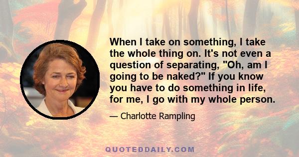 When I take on something, I take the whole thing on. It's not even a question of separating, Oh, am I going to be naked? If you know you have to do something in life, for me, I go with my whole person.