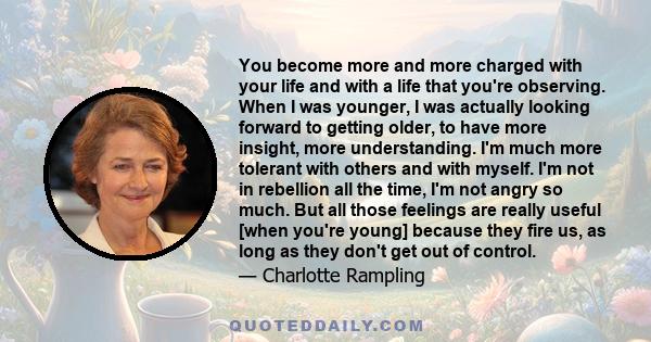 You become more and more charged with your life and with a life that you're observing. When I was younger, I was actually looking forward to getting older, to have more insight, more understanding. I'm much more