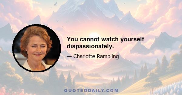 You cannot watch yourself dispassionately.