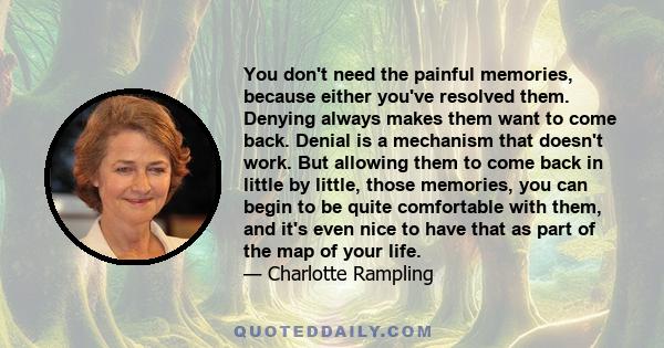 You don't need the painful memories, because either you've resolved them. Denying always makes them want to come back. Denial is a mechanism that doesn't work. But allowing them to come back in little by little, those