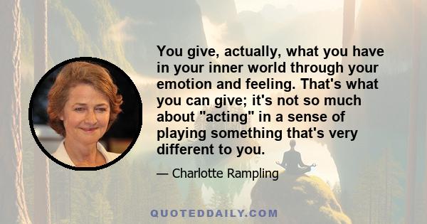 You give, actually, what you have in your inner world through your emotion and feeling. That's what you can give; it's not so much about acting in a sense of playing something that's very different to you.