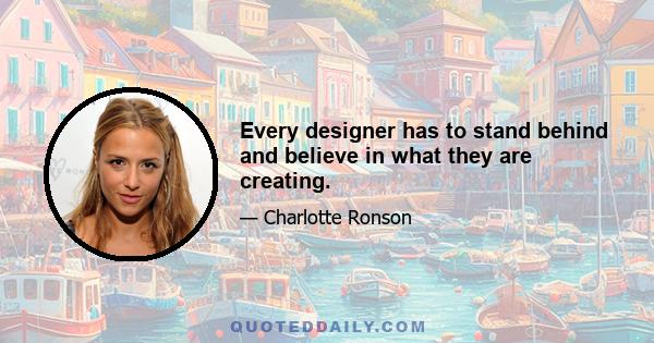 Every designer has to stand behind and believe in what they are creating.