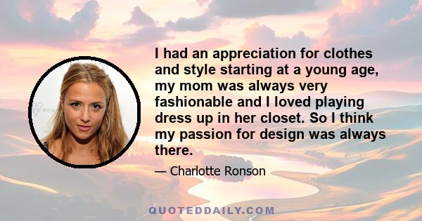 I had an appreciation for clothes and style starting at a young age, my mom was always very fashionable and I loved playing dress up in her closet. So I think my passion for design was always there.