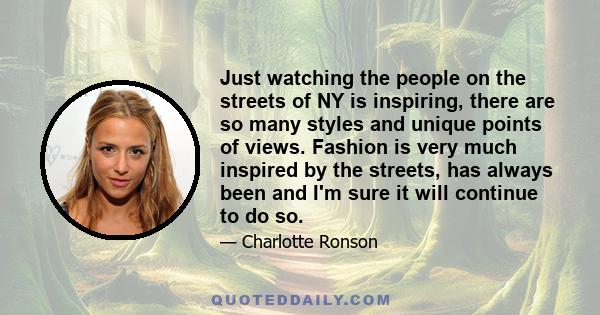 Just watching the people on the streets of NY is inspiring, there are so many styles and unique points of views. Fashion is very much inspired by the streets, has always been and I'm sure it will continue to do so.