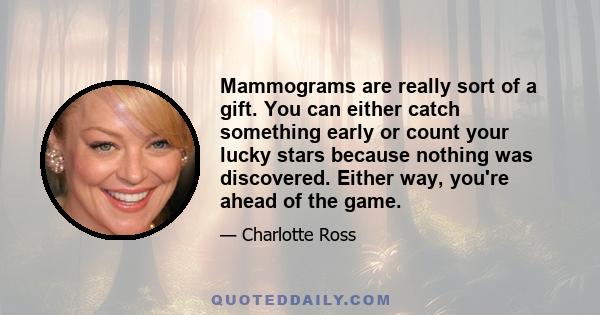 Mammograms are really sort of a gift. You can either catch something early or count your lucky stars because nothing was discovered. Either way, you're ahead of the game.