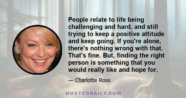 People relate to life being challenging and hard, and still trying to keep a positive attitude and keep going. If you're alone, there's nothing wrong with that. That's fine. But, finding the right person is something