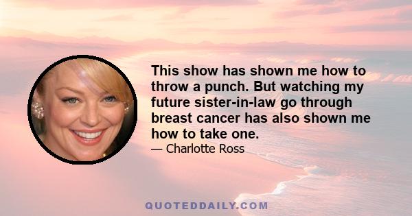 This show has shown me how to throw a punch. But watching my future sister-in-law go through breast cancer has also shown me how to take one.