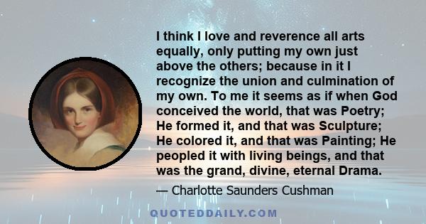 I think I love and reverence all arts equally, only putting my own just above the others; because in it I recognize the union and culmination of my own. To me it seems as if when God conceived the world, that was