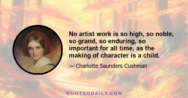 No artist work is so high, so noble, so grand, so enduring, so important for all time, as the making of character is a child.