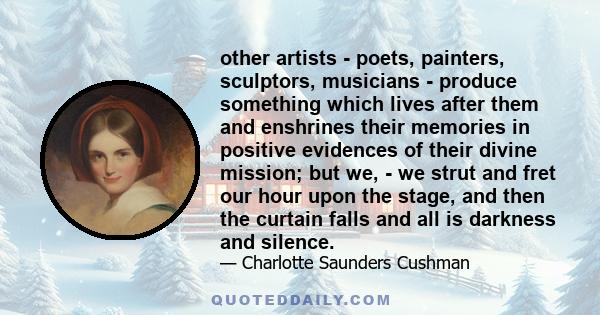 other artists - poets, painters, sculptors, musicians - produce something which lives after them and enshrines their memories in positive evidences of their divine mission; but we, - we strut and fret our hour upon the