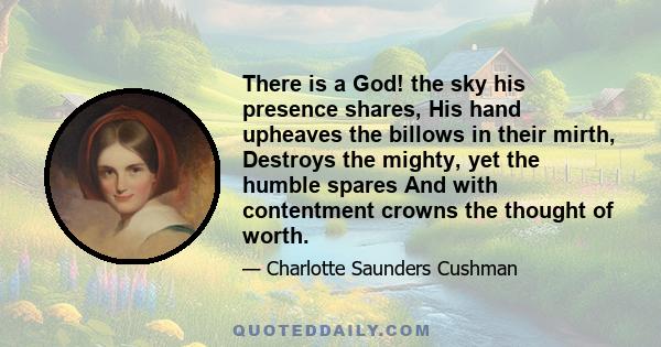 There is a God! the sky his presence shares, His hand upheaves the billows in their mirth, Destroys the mighty, yet the humble spares And with contentment crowns the thought of worth.