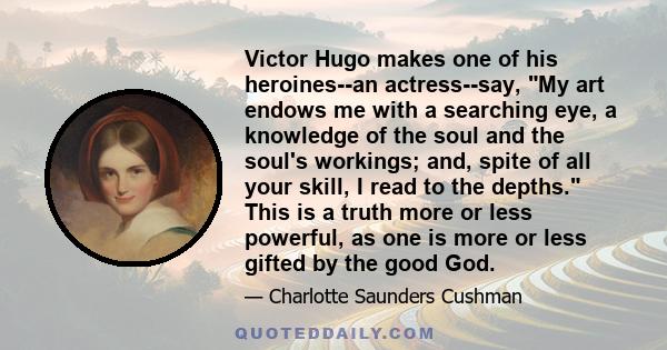 Victor Hugo makes one of his heroines--an actress--say, My art endows me with a searching eye, a knowledge of the soul and the soul's workings; and, spite of all your skill, I read to the depths. This is a truth more or 