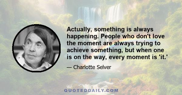 Actually, something is always happening. People who don't love the moment are always trying to achieve something, but when one is on the way, every moment is 'it.'