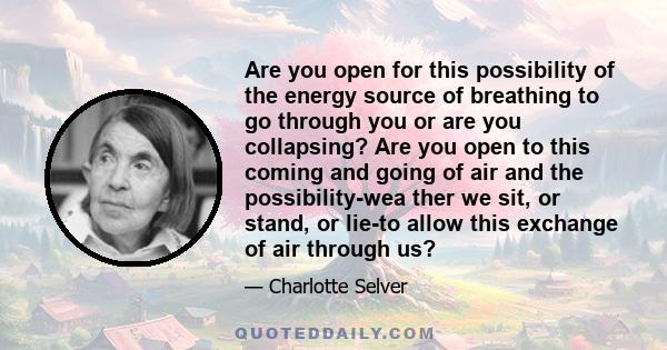 Are you open for this possibility of the energy source of breathing to go through you or are you collapsing? Are you open to this coming and going of air and the possibility-wea ther we sit, or stand, or lie-to allow