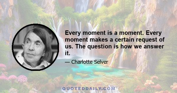 Every moment is a moment. Every moment makes a certain request of us. The question is how we answer it.