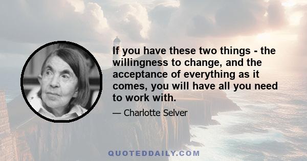 If you have these two things - the willingness to change, and the acceptance of everything as it comes, you will have all you need to work with.