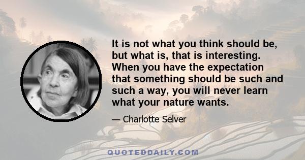 It is not what you think should be, but what is, that is interesting. When you have the expectation that something should be such and such a way, you will never learn what your nature wants.