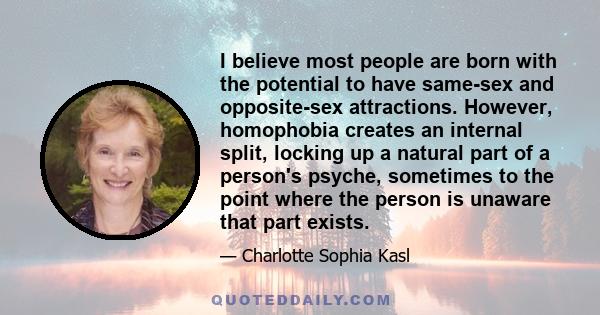 I believe most people are born with the potential to have same-sex and opposite-sex attractions. However, homophobia creates an internal split, locking up a natural part of a person's psyche, sometimes to the point