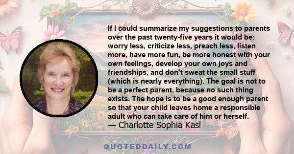 If I could summarize my suggestions to parents over the past twenty-five years it would be: worry less, criticize less, preach less, listen more, have more fun, be more honest with your own feelings, develop your own