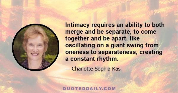 Intimacy requires an ability to both merge and be separate, to come together and be apart, like oscillating on a giant swing from oneness to separateness, creating a constant rhythm.