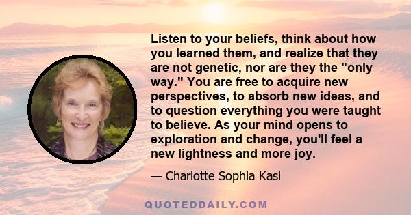 Listen to your beliefs, think about how you learned them, and realize that they are not genetic, nor are they the only way. You are free to acquire new perspectives, to absorb new ideas, and to question everything you