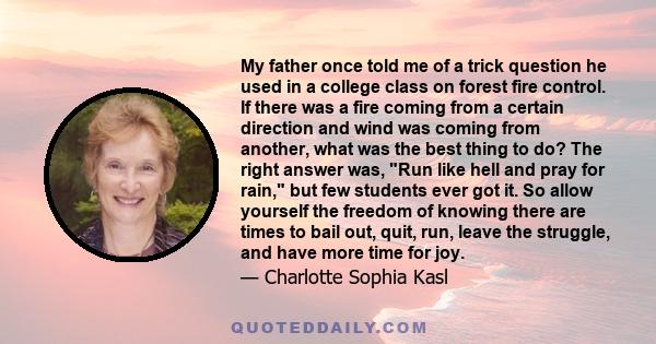 My father once told me of a trick question he used in a college class on forest fire control. If there was a fire coming from a certain direction and wind was coming from another, what was the best thing to do? The