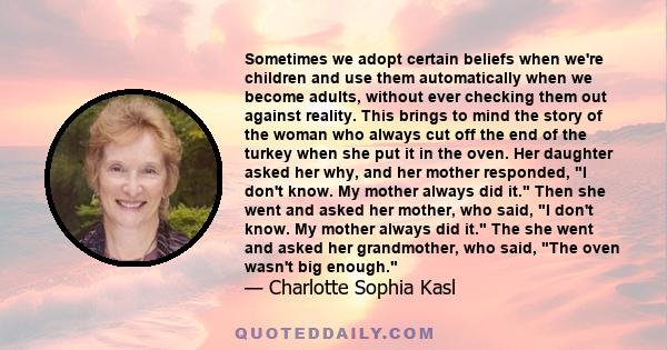 Sometimes we adopt certain beliefs when we're children and use them automatically when we become adults, without ever checking them out against reality. This brings to mind the story of the woman who always cut off the