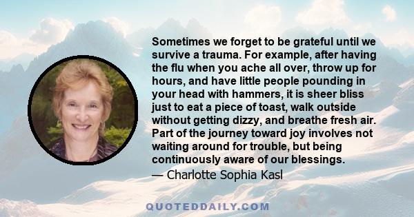 Sometimes we forget to be grateful until we survive a trauma. For example, after having the flu when you ache all over, throw up for hours, and have little people pounding in your head with hammers, it is sheer bliss