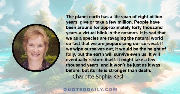 The planet earth has a life span of eight billion years, give or take a few million. People have been around for approximately forty thousand years-a virtual blink in the cosmos. It is sad that we as a species are