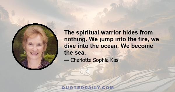 The spiritual warrior hides from nothing. We jump into the fire, we dive into the ocean. We become the sea.