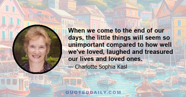 When we come to the end of our days, the little things will seem so unimportant compared to how well we've loved, laughed and treasured our lives and loved ones.