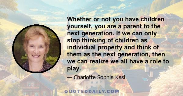 Whether or not you have children yourself, you are a parent to the next generation. If we can only stop thinking of children as individual property and think of them as the next generation, then we can realize we all