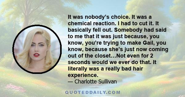 It was nobody’s choice. It was a chemical reaction. I had to cut it. It basically fell out. Somebody had said to me that it was just because, you know, you’re trying to make Gail, you know, because she’s just now coming 