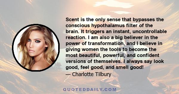 Scent is the only sense that bypasses the conscious hypothalamus filter of the brain. It triggers an instant, uncontrollable reaction. I am also a big believer in the power of transformation, and I believe in giving