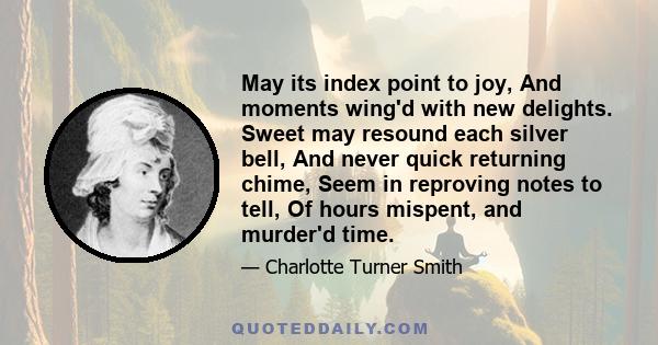 May its index point to joy, And moments wing'd with new delights. Sweet may resound each silver bell, And never quick returning chime, Seem in reproving notes to tell, Of hours mispent, and murder'd time.