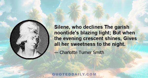 Silene, who declines The garish noontide's blazing light; But when the evening crescent shines, Gives all her sweetness to the night.