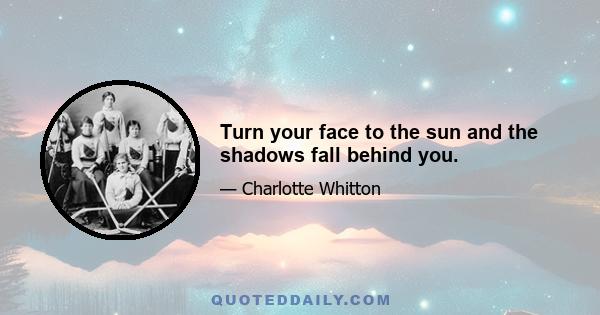 Turn your face to the sun and the shadows fall behind you.