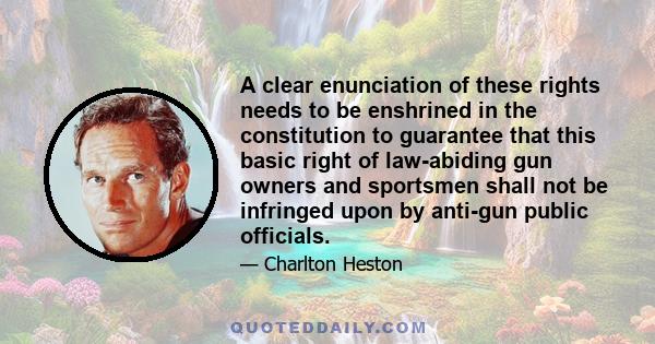 A clear enunciation of these rights needs to be enshrined in the constitution to guarantee that this basic right of law-abiding gun owners and sportsmen shall not be infringed upon by anti-gun public officials.