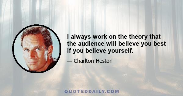 I always work on the theory that the audience will believe you best if you believe yourself.