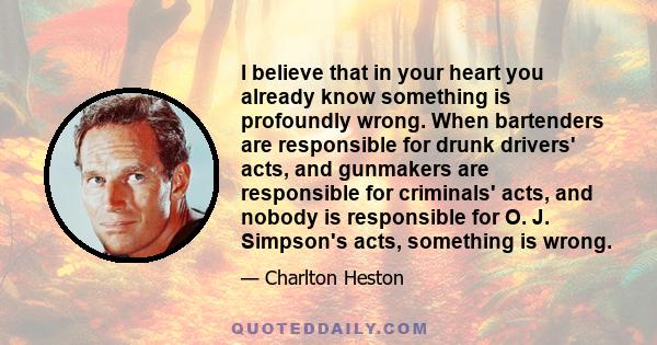 I believe that in your heart you already know something is profoundly wrong. When bartenders are responsible for drunk drivers' acts, and gunmakers are responsible for criminals' acts, and nobody is responsible for O.