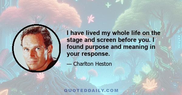 I have lived my whole life on the stage and screen before you. I found purpose and meaning in your response.