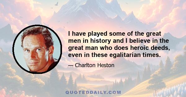 I have played some of the great men in history and I believe in the great man who does heroic deeds, even in these egalitarian times.