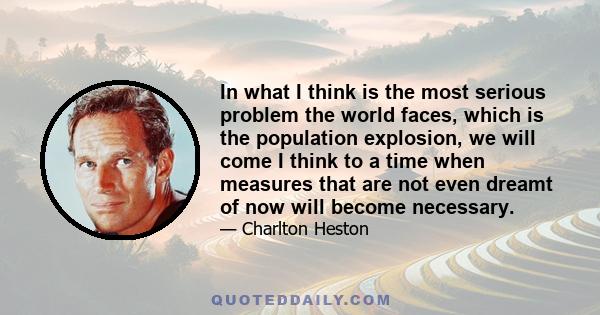 In what I think is the most serious problem the world faces, which is the population explosion, we will come I think to a time when measures that are not even dreamt of now will become necessary.