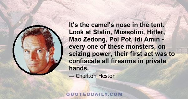 It's the camel's nose in the tent. Look at Stalin, Mussolini, Hitler, Mao Zedong, Pol Pot, Idi Amin - every one of these monsters, on seizing power, their first act was to confiscate all firearms in private hands.